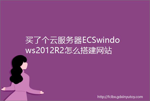 买了个云服务器ECSwindows2012R2怎么搭建网站